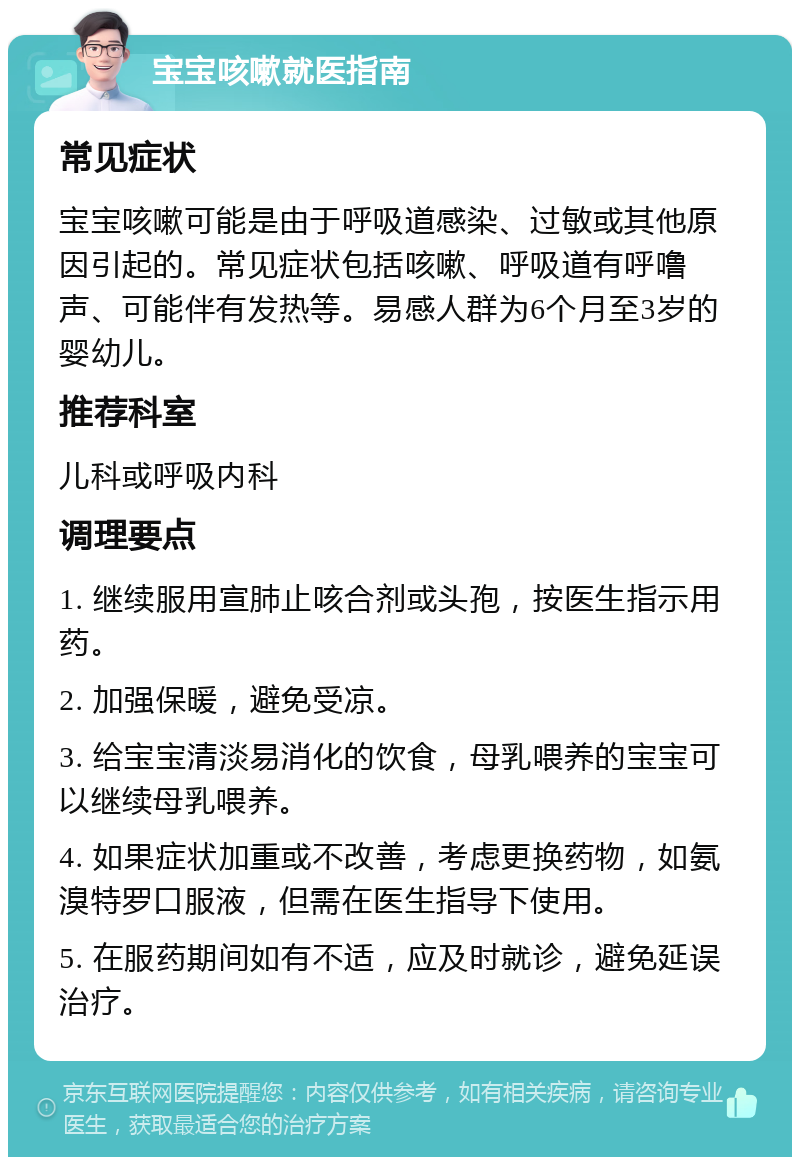 宝宝咳嗽就医指南 常见症状 宝宝咳嗽可能是由于呼吸道感染、过敏或其他原因引起的。常见症状包括咳嗽、呼吸道有呼噜声、可能伴有发热等。易感人群为6个月至3岁的婴幼儿。 推荐科室 儿科或呼吸内科 调理要点 1. 继续服用宣肺止咳合剂或头孢，按医生指示用药。 2. 加强保暖，避免受凉。 3. 给宝宝清淡易消化的饮食，母乳喂养的宝宝可以继续母乳喂养。 4. 如果症状加重或不改善，考虑更换药物，如氨溴特罗口服液，但需在医生指导下使用。 5. 在服药期间如有不适，应及时就诊，避免延误治疗。