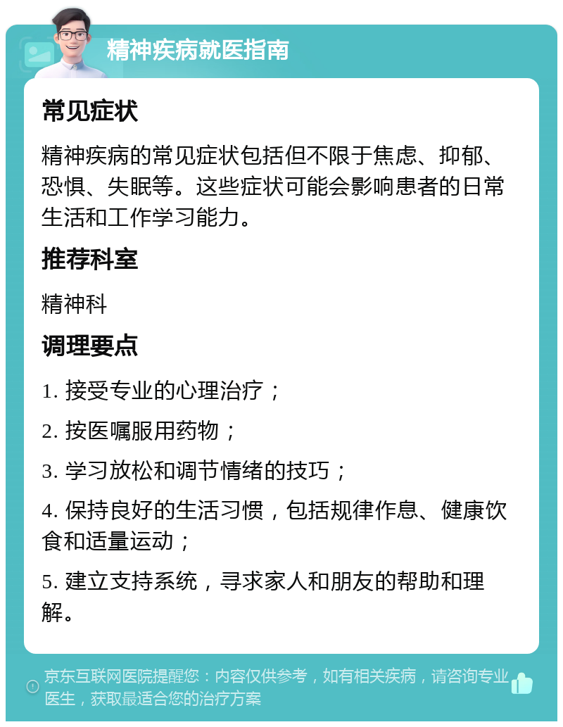 精神疾病就医指南 常见症状 精神疾病的常见症状包括但不限于焦虑、抑郁、恐惧、失眠等。这些症状可能会影响患者的日常生活和工作学习能力。 推荐科室 精神科 调理要点 1. 接受专业的心理治疗； 2. 按医嘱服用药物； 3. 学习放松和调节情绪的技巧； 4. 保持良好的生活习惯，包括规律作息、健康饮食和适量运动； 5. 建立支持系统，寻求家人和朋友的帮助和理解。