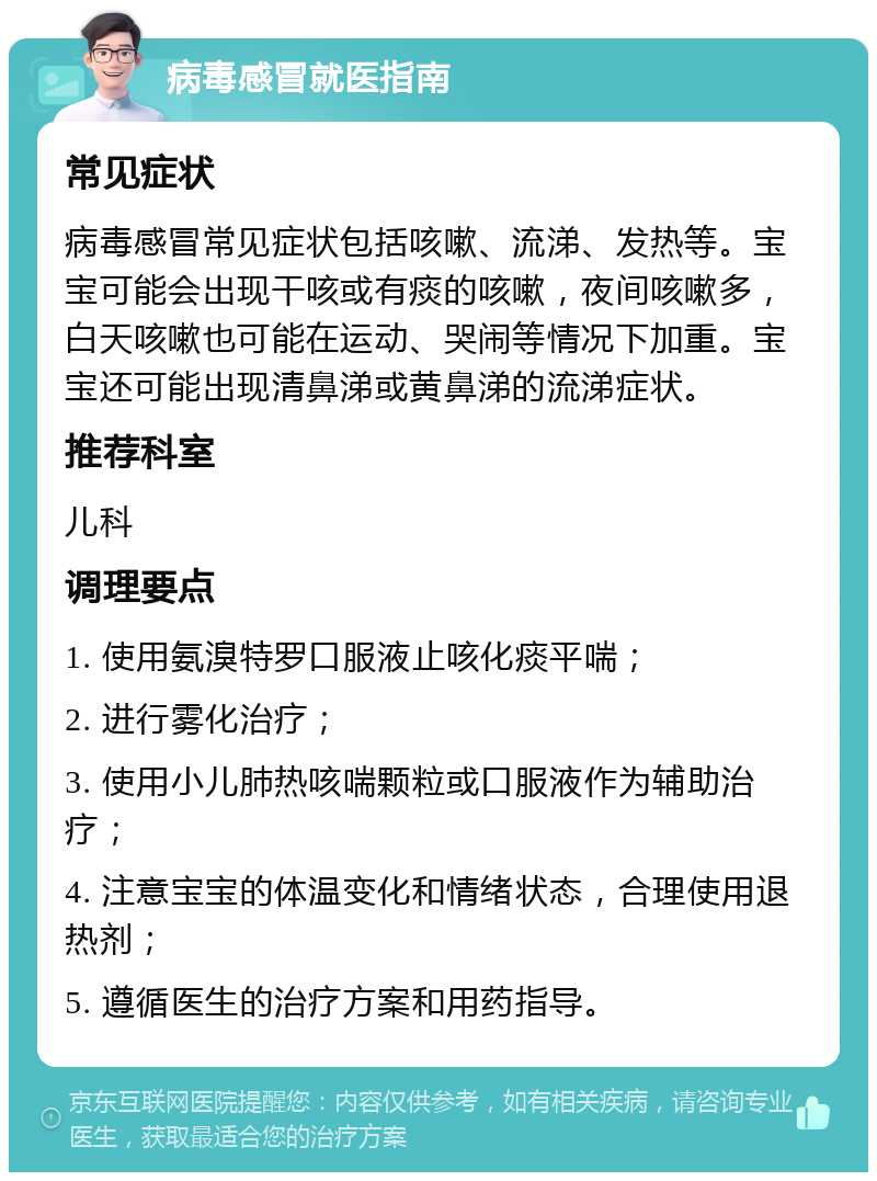 病毒感冒就医指南 常见症状 病毒感冒常见症状包括咳嗽、流涕、发热等。宝宝可能会出现干咳或有痰的咳嗽，夜间咳嗽多，白天咳嗽也可能在运动、哭闹等情况下加重。宝宝还可能出现清鼻涕或黄鼻涕的流涕症状。 推荐科室 儿科 调理要点 1. 使用氨溴特罗口服液止咳化痰平喘； 2. 进行雾化治疗； 3. 使用小儿肺热咳喘颗粒或口服液作为辅助治疗； 4. 注意宝宝的体温变化和情绪状态，合理使用退热剂； 5. 遵循医生的治疗方案和用药指导。