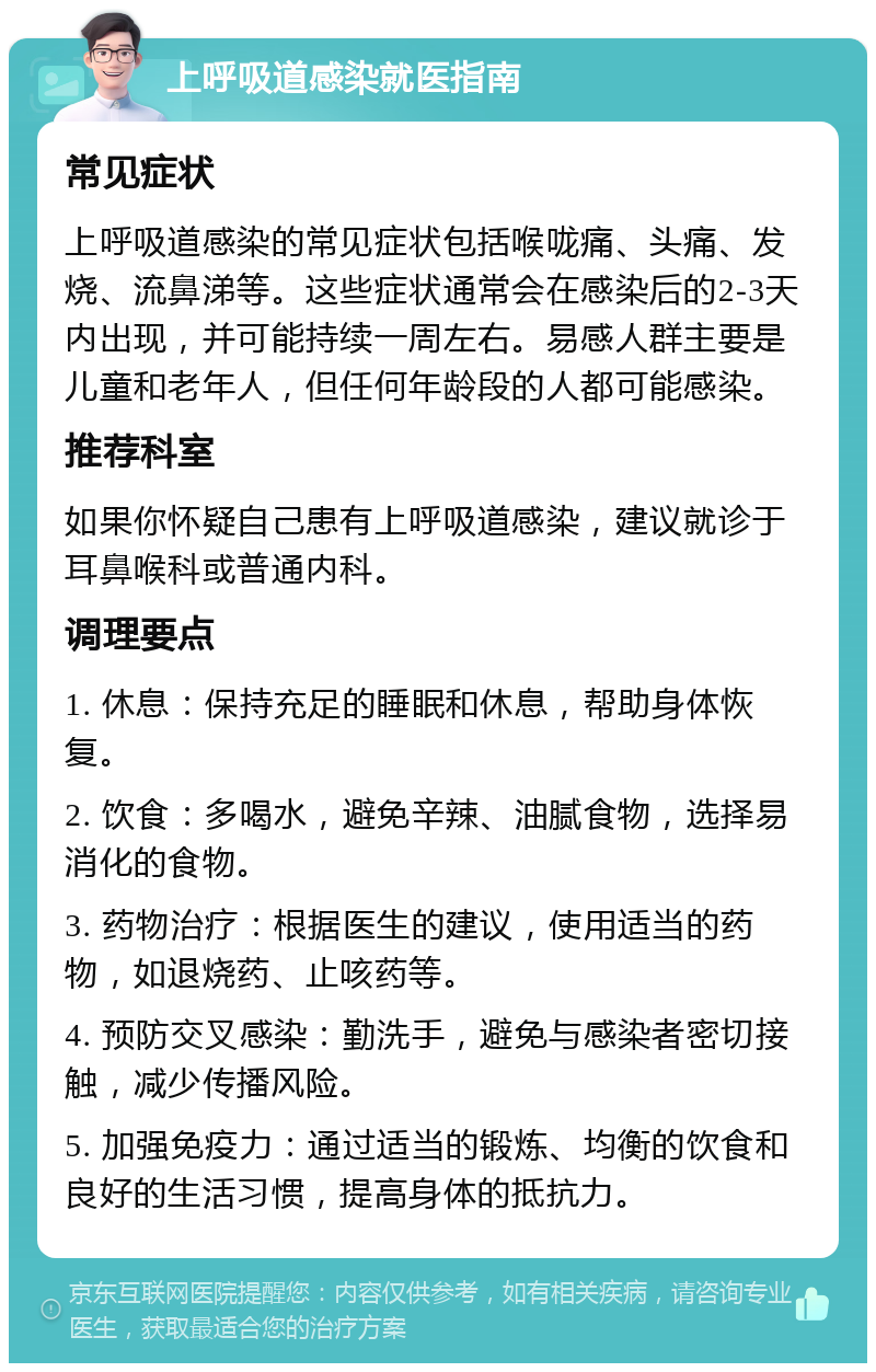 上呼吸道感染就医指南 常见症状 上呼吸道感染的常见症状包括喉咙痛、头痛、发烧、流鼻涕等。这些症状通常会在感染后的2-3天内出现，并可能持续一周左右。易感人群主要是儿童和老年人，但任何年龄段的人都可能感染。 推荐科室 如果你怀疑自己患有上呼吸道感染，建议就诊于耳鼻喉科或普通内科。 调理要点 1. 休息：保持充足的睡眠和休息，帮助身体恢复。 2. 饮食：多喝水，避免辛辣、油腻食物，选择易消化的食物。 3. 药物治疗：根据医生的建议，使用适当的药物，如退烧药、止咳药等。 4. 预防交叉感染：勤洗手，避免与感染者密切接触，减少传播风险。 5. 加强免疫力：通过适当的锻炼、均衡的饮食和良好的生活习惯，提高身体的抵抗力。