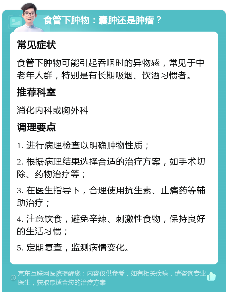 食管下肿物：囊肿还是肿瘤？ 常见症状 食管下肿物可能引起吞咽时的异物感，常见于中老年人群，特别是有长期吸烟、饮酒习惯者。 推荐科室 消化内科或胸外科 调理要点 1. 进行病理检查以明确肿物性质； 2. 根据病理结果选择合适的治疗方案，如手术切除、药物治疗等； 3. 在医生指导下，合理使用抗生素、止痛药等辅助治疗； 4. 注意饮食，避免辛辣、刺激性食物，保持良好的生活习惯； 5. 定期复查，监测病情变化。