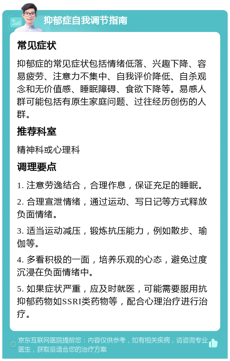 抑郁症自我调节指南 常见症状 抑郁症的常见症状包括情绪低落、兴趣下降、容易疲劳、注意力不集中、自我评价降低、自杀观念和无价值感、睡眠障碍、食欲下降等。易感人群可能包括有原生家庭问题、过往经历创伤的人群。 推荐科室 精神科或心理科 调理要点 1. 注意劳逸结合，合理作息，保证充足的睡眠。 2. 合理宣泄情绪，通过运动、写日记等方式释放负面情绪。 3. 适当运动减压，锻炼抗压能力，例如散步、瑜伽等。 4. 多看积极的一面，培养乐观的心态，避免过度沉浸在负面情绪中。 5. 如果症状严重，应及时就医，可能需要服用抗抑郁药物如SSRI类药物等，配合心理治疗进行治疗。