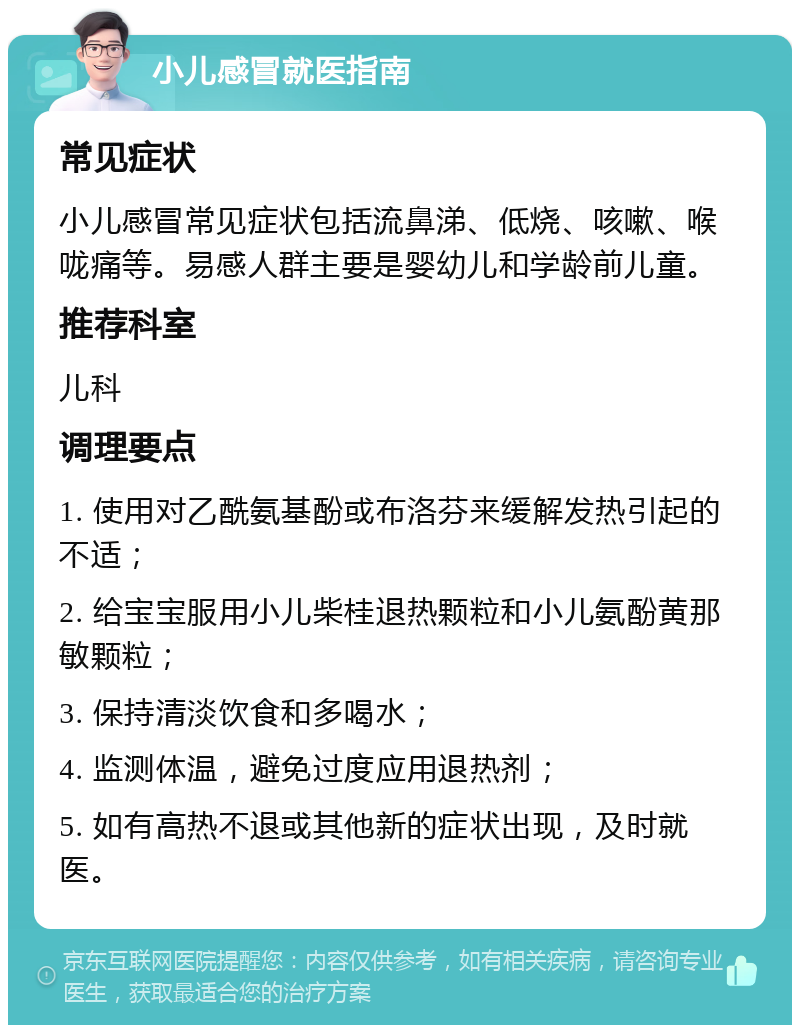 小儿感冒就医指南 常见症状 小儿感冒常见症状包括流鼻涕、低烧、咳嗽、喉咙痛等。易感人群主要是婴幼儿和学龄前儿童。 推荐科室 儿科 调理要点 1. 使用对乙酰氨基酚或布洛芬来缓解发热引起的不适； 2. 给宝宝服用小儿柴桂退热颗粒和小儿氨酚黄那敏颗粒； 3. 保持清淡饮食和多喝水； 4. 监测体温，避免过度应用退热剂； 5. 如有高热不退或其他新的症状出现，及时就医。