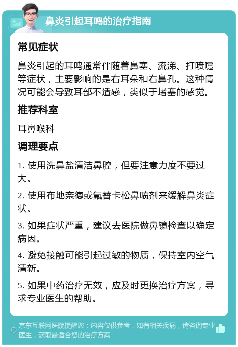 鼻炎引起耳鸣的治疗指南 常见症状 鼻炎引起的耳鸣通常伴随着鼻塞、流涕、打喷嚏等症状，主要影响的是右耳朵和右鼻孔。这种情况可能会导致耳部不适感，类似于堵塞的感觉。 推荐科室 耳鼻喉科 调理要点 1. 使用洗鼻盐清洁鼻腔，但要注意力度不要过大。 2. 使用布地奈德或氟替卡松鼻喷剂来缓解鼻炎症状。 3. 如果症状严重，建议去医院做鼻镜检查以确定病因。 4. 避免接触可能引起过敏的物质，保持室内空气清新。 5. 如果中药治疗无效，应及时更换治疗方案，寻求专业医生的帮助。