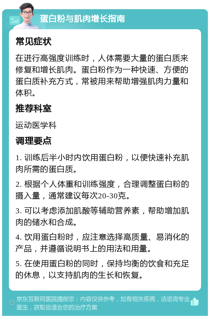 蛋白粉与肌肉增长指南 常见症状 在进行高强度训练时，人体需要大量的蛋白质来修复和增长肌肉。蛋白粉作为一种快速、方便的蛋白质补充方式，常被用来帮助增强肌肉力量和体积。 推荐科室 运动医学科 调理要点 1. 训练后半小时内饮用蛋白粉，以便快速补充肌肉所需的蛋白质。 2. 根据个人体重和训练强度，合理调整蛋白粉的摄入量，通常建议每次20-30克。 3. 可以考虑添加肌酸等辅助营养素，帮助增加肌肉的储水和合成。 4. 饮用蛋白粉时，应注意选择高质量、易消化的产品，并遵循说明书上的用法和用量。 5. 在使用蛋白粉的同时，保持均衡的饮食和充足的休息，以支持肌肉的生长和恢复。