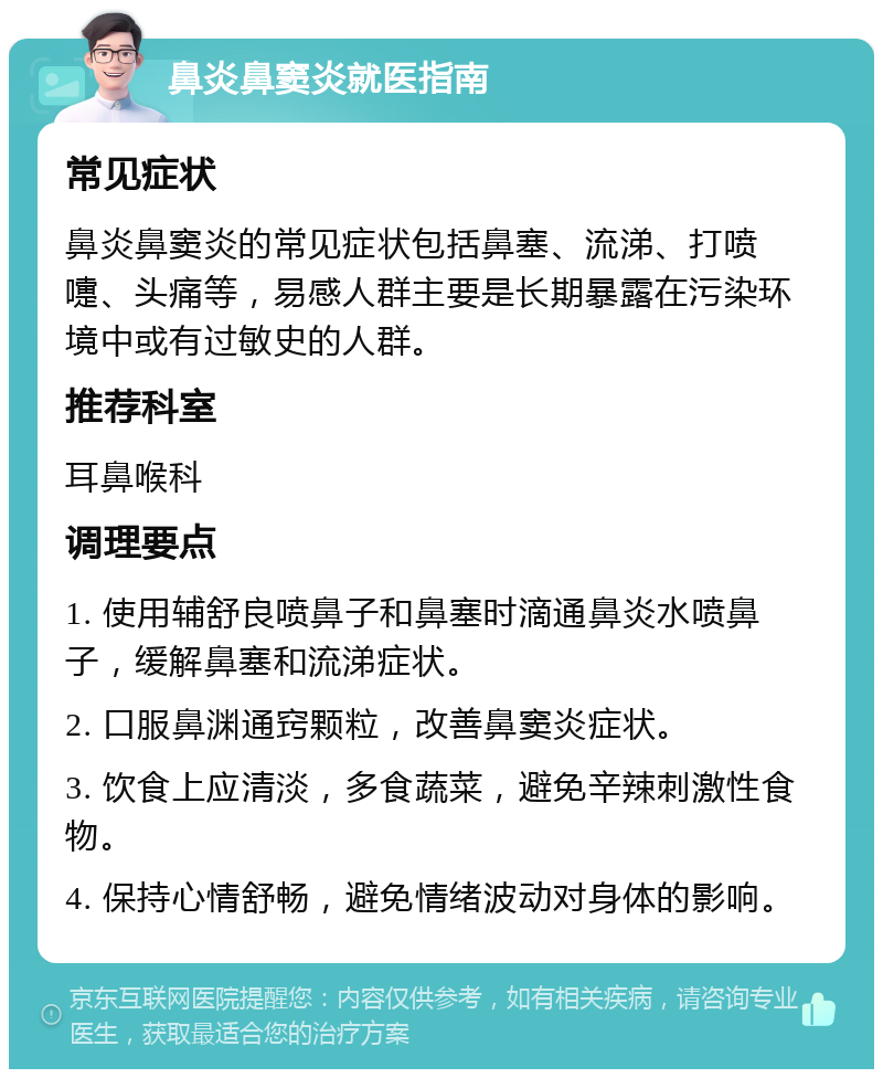 鼻炎鼻窦炎就医指南 常见症状 鼻炎鼻窦炎的常见症状包括鼻塞、流涕、打喷嚏、头痛等，易感人群主要是长期暴露在污染环境中或有过敏史的人群。 推荐科室 耳鼻喉科 调理要点 1. 使用辅舒良喷鼻子和鼻塞时滴通鼻炎水喷鼻子，缓解鼻塞和流涕症状。 2. 口服鼻渊通窍颗粒，改善鼻窦炎症状。 3. 饮食上应清淡，多食蔬菜，避免辛辣刺激性食物。 4. 保持心情舒畅，避免情绪波动对身体的影响。