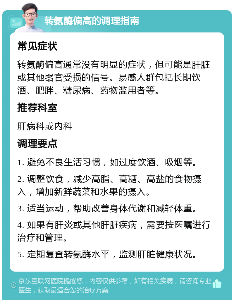 转氨酶偏高的调理指南 常见症状 转氨酶偏高通常没有明显的症状，但可能是肝脏或其他器官受损的信号。易感人群包括长期饮酒、肥胖、糖尿病、药物滥用者等。 推荐科室 肝病科或内科 调理要点 1. 避免不良生活习惯，如过度饮酒、吸烟等。 2. 调整饮食，减少高脂、高糖、高盐的食物摄入，增加新鲜蔬菜和水果的摄入。 3. 适当运动，帮助改善身体代谢和减轻体重。 4. 如果有肝炎或其他肝脏疾病，需要按医嘱进行治疗和管理。 5. 定期复查转氨酶水平，监测肝脏健康状况。