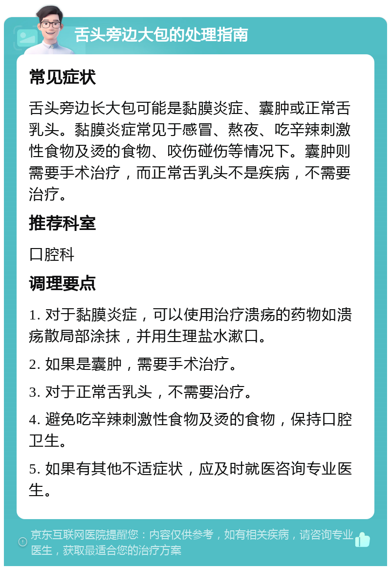 舌头旁边大包的处理指南 常见症状 舌头旁边长大包可能是黏膜炎症、囊肿或正常舌乳头。黏膜炎症常见于感冒、熬夜、吃辛辣刺激性食物及烫的食物、咬伤碰伤等情况下。囊肿则需要手术治疗，而正常舌乳头不是疾病，不需要治疗。 推荐科室 口腔科 调理要点 1. 对于黏膜炎症，可以使用治疗溃疡的药物如溃疡散局部涂抹，并用生理盐水漱口。 2. 如果是囊肿，需要手术治疗。 3. 对于正常舌乳头，不需要治疗。 4. 避免吃辛辣刺激性食物及烫的食物，保持口腔卫生。 5. 如果有其他不适症状，应及时就医咨询专业医生。