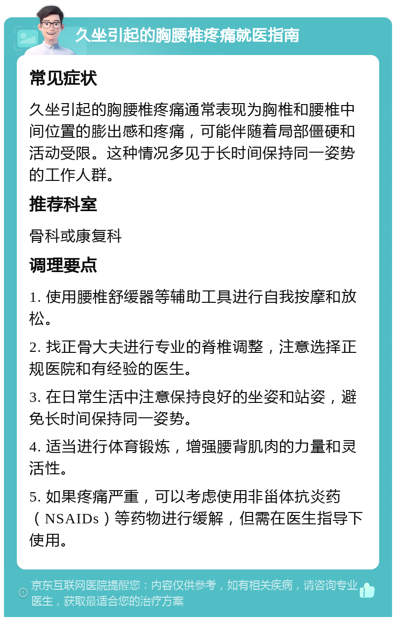 久坐引起的胸腰椎疼痛就医指南 常见症状 久坐引起的胸腰椎疼痛通常表现为胸椎和腰椎中间位置的膨出感和疼痛，可能伴随着局部僵硬和活动受限。这种情况多见于长时间保持同一姿势的工作人群。 推荐科室 骨科或康复科 调理要点 1. 使用腰椎舒缓器等辅助工具进行自我按摩和放松。 2. 找正骨大夫进行专业的脊椎调整，注意选择正规医院和有经验的医生。 3. 在日常生活中注意保持良好的坐姿和站姿，避免长时间保持同一姿势。 4. 适当进行体育锻炼，增强腰背肌肉的力量和灵活性。 5. 如果疼痛严重，可以考虑使用非甾体抗炎药（NSAIDs）等药物进行缓解，但需在医生指导下使用。