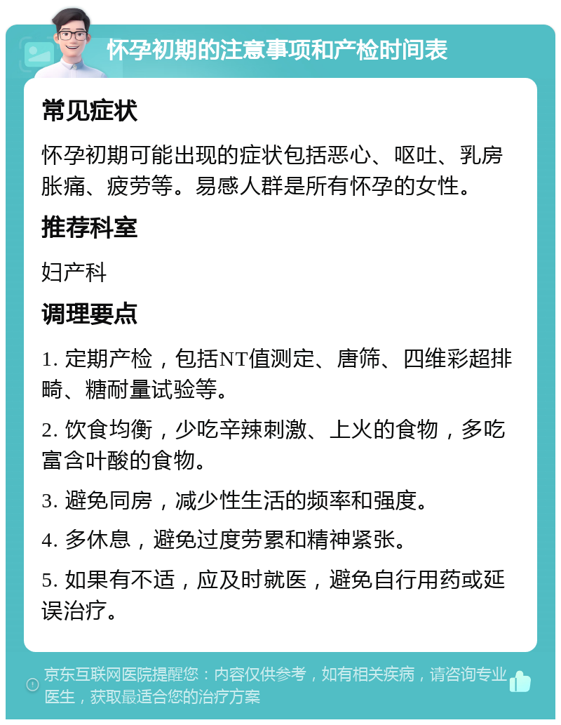 怀孕初期的注意事项和产检时间表 常见症状 怀孕初期可能出现的症状包括恶心、呕吐、乳房胀痛、疲劳等。易感人群是所有怀孕的女性。 推荐科室 妇产科 调理要点 1. 定期产检，包括NT值测定、唐筛、四维彩超排畸、糖耐量试验等。 2. 饮食均衡，少吃辛辣刺激、上火的食物，多吃富含叶酸的食物。 3. 避免同房，减少性生活的频率和强度。 4. 多休息，避免过度劳累和精神紧张。 5. 如果有不适，应及时就医，避免自行用药或延误治疗。