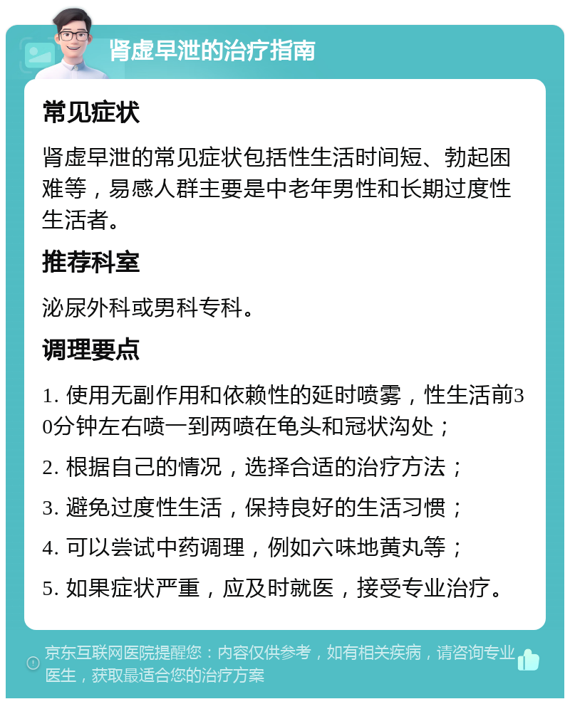 肾虚早泄的治疗指南 常见症状 肾虚早泄的常见症状包括性生活时间短、勃起困难等，易感人群主要是中老年男性和长期过度性生活者。 推荐科室 泌尿外科或男科专科。 调理要点 1. 使用无副作用和依赖性的延时喷雾，性生活前30分钟左右喷一到两喷在龟头和冠状沟处； 2. 根据自己的情况，选择合适的治疗方法； 3. 避免过度性生活，保持良好的生活习惯； 4. 可以尝试中药调理，例如六味地黄丸等； 5. 如果症状严重，应及时就医，接受专业治疗。