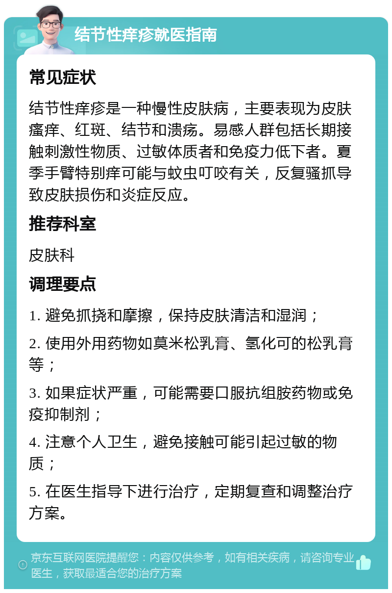 结节性痒疹就医指南 常见症状 结节性痒疹是一种慢性皮肤病，主要表现为皮肤瘙痒、红斑、结节和溃疡。易感人群包括长期接触刺激性物质、过敏体质者和免疫力低下者。夏季手臂特别痒可能与蚊虫叮咬有关，反复骚抓导致皮肤损伤和炎症反应。 推荐科室 皮肤科 调理要点 1. 避免抓挠和摩擦，保持皮肤清洁和湿润； 2. 使用外用药物如莫米松乳膏、氢化可的松乳膏等； 3. 如果症状严重，可能需要口服抗组胺药物或免疫抑制剂； 4. 注意个人卫生，避免接触可能引起过敏的物质； 5. 在医生指导下进行治疗，定期复查和调整治疗方案。