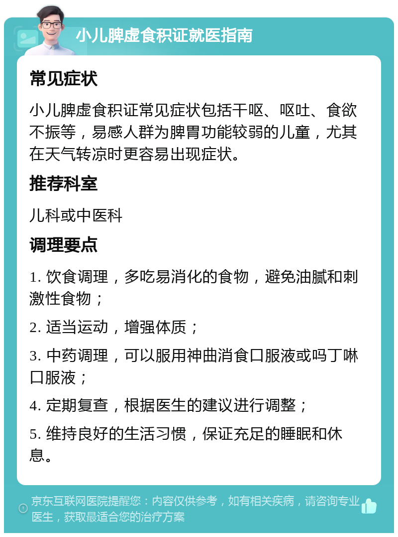 小儿脾虚食积证就医指南 常见症状 小儿脾虚食积证常见症状包括干呕、呕吐、食欲不振等，易感人群为脾胃功能较弱的儿童，尤其在天气转凉时更容易出现症状。 推荐科室 儿科或中医科 调理要点 1. 饮食调理，多吃易消化的食物，避免油腻和刺激性食物； 2. 适当运动，增强体质； 3. 中药调理，可以服用神曲消食口服液或吗丁啉口服液； 4. 定期复查，根据医生的建议进行调整； 5. 维持良好的生活习惯，保证充足的睡眠和休息。