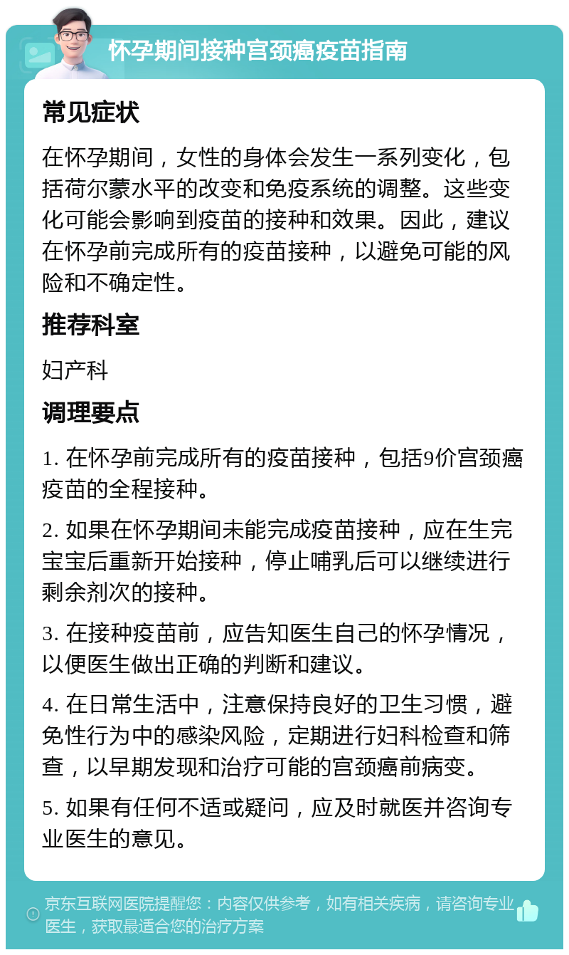 怀孕期间接种宫颈癌疫苗指南 常见症状 在怀孕期间，女性的身体会发生一系列变化，包括荷尔蒙水平的改变和免疫系统的调整。这些变化可能会影响到疫苗的接种和效果。因此，建议在怀孕前完成所有的疫苗接种，以避免可能的风险和不确定性。 推荐科室 妇产科 调理要点 1. 在怀孕前完成所有的疫苗接种，包括9价宫颈癌疫苗的全程接种。 2. 如果在怀孕期间未能完成疫苗接种，应在生完宝宝后重新开始接种，停止哺乳后可以继续进行剩余剂次的接种。 3. 在接种疫苗前，应告知医生自己的怀孕情况，以便医生做出正确的判断和建议。 4. 在日常生活中，注意保持良好的卫生习惯，避免性行为中的感染风险，定期进行妇科检查和筛查，以早期发现和治疗可能的宫颈癌前病变。 5. 如果有任何不适或疑问，应及时就医并咨询专业医生的意见。