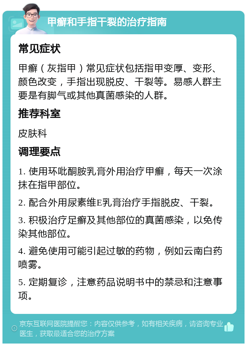 甲癣和手指干裂的治疗指南 常见症状 甲癣（灰指甲）常见症状包括指甲变厚、变形、颜色改变，手指出现脱皮、干裂等。易感人群主要是有脚气或其他真菌感染的人群。 推荐科室 皮肤科 调理要点 1. 使用环吡酮胺乳膏外用治疗甲癣，每天一次涂抹在指甲部位。 2. 配合外用尿素维E乳膏治疗手指脱皮、干裂。 3. 积极治疗足癣及其他部位的真菌感染，以免传染其他部位。 4. 避免使用可能引起过敏的药物，例如云南白药喷雾。 5. 定期复诊，注意药品说明书中的禁忌和注意事项。