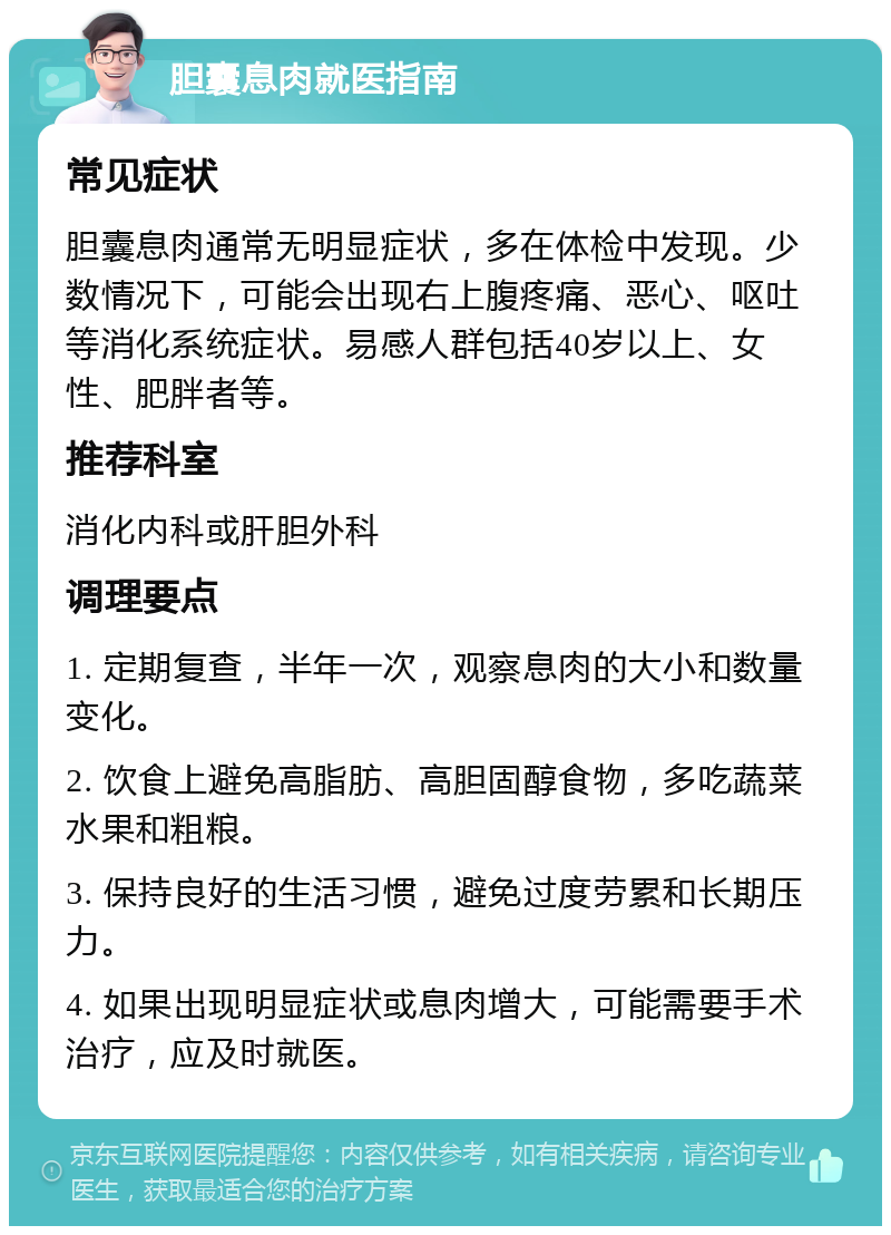 胆囊息肉就医指南 常见症状 胆囊息肉通常无明显症状，多在体检中发现。少数情况下，可能会出现右上腹疼痛、恶心、呕吐等消化系统症状。易感人群包括40岁以上、女性、肥胖者等。 推荐科室 消化内科或肝胆外科 调理要点 1. 定期复查，半年一次，观察息肉的大小和数量变化。 2. 饮食上避免高脂肪、高胆固醇食物，多吃蔬菜水果和粗粮。 3. 保持良好的生活习惯，避免过度劳累和长期压力。 4. 如果出现明显症状或息肉增大，可能需要手术治疗，应及时就医。