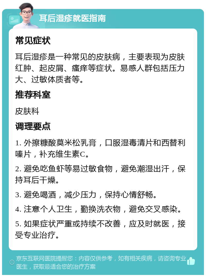 耳后湿疹就医指南 常见症状 耳后湿疹是一种常见的皮肤病，主要表现为皮肤红肿、起皮屑、瘙痒等症状。易感人群包括压力大、过敏体质者等。 推荐科室 皮肤科 调理要点 1. 外擦糠酸莫米松乳膏，口服湿毒清片和西替利嗪片，补充维生素C。 2. 避免吃鱼虾等易过敏食物，避免潮湿出汗，保持耳后干燥。 3. 避免喝酒，减少压力，保持心情舒畅。 4. 注意个人卫生，勤换洗衣物，避免交叉感染。 5. 如果症状严重或持续不改善，应及时就医，接受专业治疗。