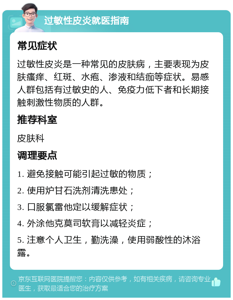 过敏性皮炎就医指南 常见症状 过敏性皮炎是一种常见的皮肤病，主要表现为皮肤瘙痒、红斑、水疱、渗液和结痂等症状。易感人群包括有过敏史的人、免疫力低下者和长期接触刺激性物质的人群。 推荐科室 皮肤科 调理要点 1. 避免接触可能引起过敏的物质； 2. 使用炉甘石洗剂清洗患处； 3. 口服氯雷他定以缓解症状； 4. 外涂他克莫司软膏以减轻炎症； 5. 注意个人卫生，勤洗澡，使用弱酸性的沐浴露。