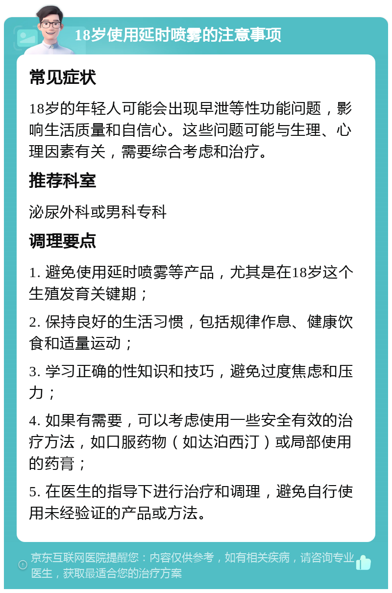 18岁使用延时喷雾的注意事项 常见症状 18岁的年轻人可能会出现早泄等性功能问题，影响生活质量和自信心。这些问题可能与生理、心理因素有关，需要综合考虑和治疗。 推荐科室 泌尿外科或男科专科 调理要点 1. 避免使用延时喷雾等产品，尤其是在18岁这个生殖发育关键期； 2. 保持良好的生活习惯，包括规律作息、健康饮食和适量运动； 3. 学习正确的性知识和技巧，避免过度焦虑和压力； 4. 如果有需要，可以考虑使用一些安全有效的治疗方法，如口服药物（如达泊西汀）或局部使用的药膏； 5. 在医生的指导下进行治疗和调理，避免自行使用未经验证的产品或方法。