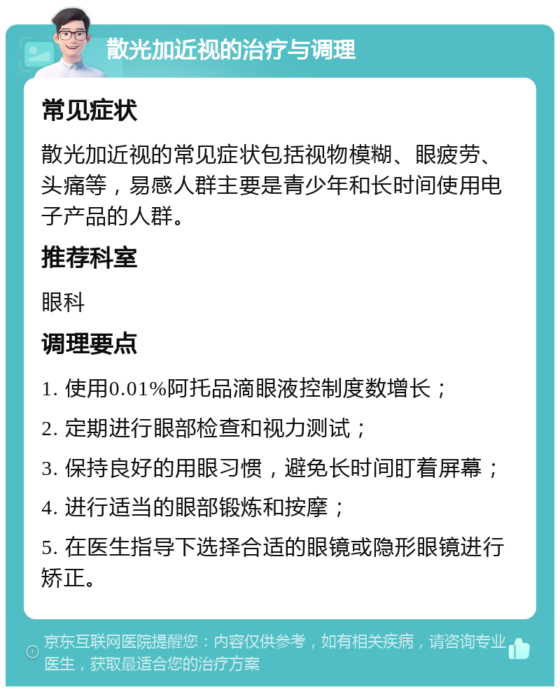 散光加近视的治疗与调理 常见症状 散光加近视的常见症状包括视物模糊、眼疲劳、头痛等，易感人群主要是青少年和长时间使用电子产品的人群。 推荐科室 眼科 调理要点 1. 使用0.01%阿托品滴眼液控制度数增长； 2. 定期进行眼部检查和视力测试； 3. 保持良好的用眼习惯，避免长时间盯着屏幕； 4. 进行适当的眼部锻炼和按摩； 5. 在医生指导下选择合适的眼镜或隐形眼镜进行矫正。