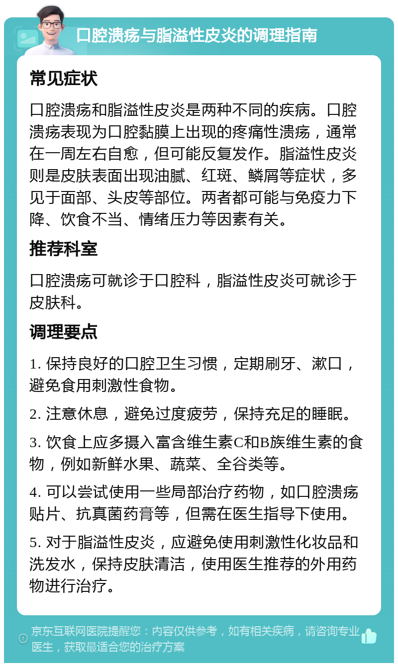 口腔溃疡与脂溢性皮炎的调理指南 常见症状 口腔溃疡和脂溢性皮炎是两种不同的疾病。口腔溃疡表现为口腔黏膜上出现的疼痛性溃疡，通常在一周左右自愈，但可能反复发作。脂溢性皮炎则是皮肤表面出现油腻、红斑、鳞屑等症状，多见于面部、头皮等部位。两者都可能与免疫力下降、饮食不当、情绪压力等因素有关。 推荐科室 口腔溃疡可就诊于口腔科，脂溢性皮炎可就诊于皮肤科。 调理要点 1. 保持良好的口腔卫生习惯，定期刷牙、漱口，避免食用刺激性食物。 2. 注意休息，避免过度疲劳，保持充足的睡眠。 3. 饮食上应多摄入富含维生素C和B族维生素的食物，例如新鲜水果、蔬菜、全谷类等。 4. 可以尝试使用一些局部治疗药物，如口腔溃疡贴片、抗真菌药膏等，但需在医生指导下使用。 5. 对于脂溢性皮炎，应避免使用刺激性化妆品和洗发水，保持皮肤清洁，使用医生推荐的外用药物进行治疗。