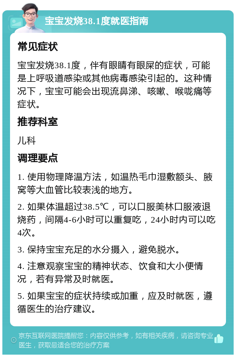 宝宝发烧38.1度就医指南 常见症状 宝宝发烧38.1度，伴有眼睛有眼屎的症状，可能是上呼吸道感染或其他病毒感染引起的。这种情况下，宝宝可能会出现流鼻涕、咳嗽、喉咙痛等症状。 推荐科室 儿科 调理要点 1. 使用物理降温方法，如温热毛巾湿敷额头、腋窝等大血管比较表浅的地方。 2. 如果体温超过38.5℃，可以口服美林口服液退烧药，间隔4-6小时可以重复吃，24小时内可以吃4次。 3. 保持宝宝充足的水分摄入，避免脱水。 4. 注意观察宝宝的精神状态、饮食和大小便情况，若有异常及时就医。 5. 如果宝宝的症状持续或加重，应及时就医，遵循医生的治疗建议。