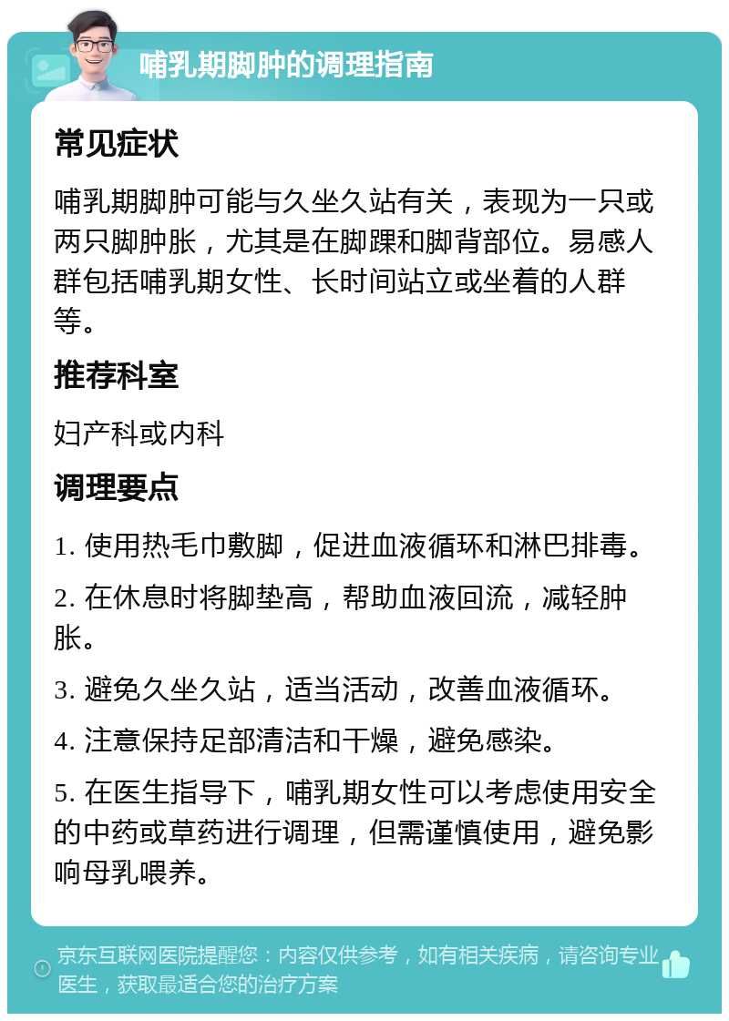 哺乳期脚肿的调理指南 常见症状 哺乳期脚肿可能与久坐久站有关，表现为一只或两只脚肿胀，尤其是在脚踝和脚背部位。易感人群包括哺乳期女性、长时间站立或坐着的人群等。 推荐科室 妇产科或内科 调理要点 1. 使用热毛巾敷脚，促进血液循环和淋巴排毒。 2. 在休息时将脚垫高，帮助血液回流，减轻肿胀。 3. 避免久坐久站，适当活动，改善血液循环。 4. 注意保持足部清洁和干燥，避免感染。 5. 在医生指导下，哺乳期女性可以考虑使用安全的中药或草药进行调理，但需谨慎使用，避免影响母乳喂养。