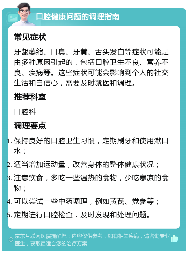 口腔健康问题的调理指南 常见症状 牙龈萎缩、口臭、牙黄、舌头发白等症状可能是由多种原因引起的，包括口腔卫生不良、营养不良、疾病等。这些症状可能会影响到个人的社交生活和自信心，需要及时就医和调理。 推荐科室 口腔科 调理要点 保持良好的口腔卫生习惯，定期刷牙和使用漱口水； 适当增加运动量，改善身体的整体健康状况； 注意饮食，多吃一些温热的食物，少吃寒凉的食物； 可以尝试一些中药调理，例如黄芪、党参等； 定期进行口腔检查，及时发现和处理问题。