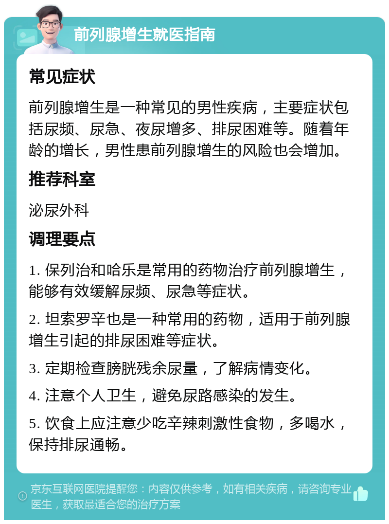 前列腺增生就医指南 常见症状 前列腺增生是一种常见的男性疾病，主要症状包括尿频、尿急、夜尿增多、排尿困难等。随着年龄的增长，男性患前列腺增生的风险也会增加。 推荐科室 泌尿外科 调理要点 1. 保列治和哈乐是常用的药物治疗前列腺增生，能够有效缓解尿频、尿急等症状。 2. 坦索罗辛也是一种常用的药物，适用于前列腺增生引起的排尿困难等症状。 3. 定期检查膀胱残余尿量，了解病情变化。 4. 注意个人卫生，避免尿路感染的发生。 5. 饮食上应注意少吃辛辣刺激性食物，多喝水，保持排尿通畅。