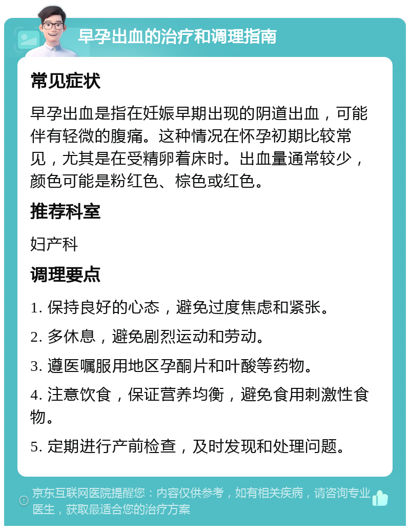 早孕出血的治疗和调理指南 常见症状 早孕出血是指在妊娠早期出现的阴道出血，可能伴有轻微的腹痛。这种情况在怀孕初期比较常见，尤其是在受精卵着床时。出血量通常较少，颜色可能是粉红色、棕色或红色。 推荐科室 妇产科 调理要点 1. 保持良好的心态，避免过度焦虑和紧张。 2. 多休息，避免剧烈运动和劳动。 3. 遵医嘱服用地区孕酮片和叶酸等药物。 4. 注意饮食，保证营养均衡，避免食用刺激性食物。 5. 定期进行产前检查，及时发现和处理问题。