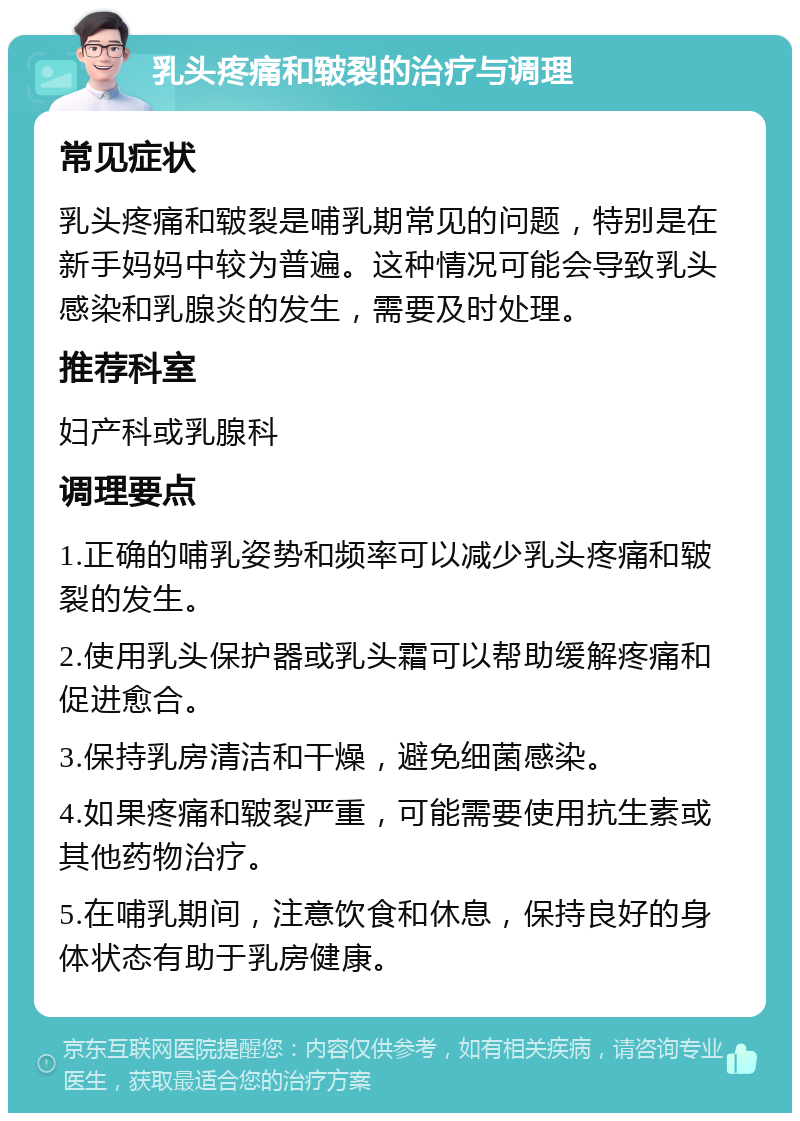 乳头疼痛和皲裂的治疗与调理 常见症状 乳头疼痛和皲裂是哺乳期常见的问题，特别是在新手妈妈中较为普遍。这种情况可能会导致乳头感染和乳腺炎的发生，需要及时处理。 推荐科室 妇产科或乳腺科 调理要点 1.正确的哺乳姿势和频率可以减少乳头疼痛和皲裂的发生。 2.使用乳头保护器或乳头霜可以帮助缓解疼痛和促进愈合。 3.保持乳房清洁和干燥，避免细菌感染。 4.如果疼痛和皲裂严重，可能需要使用抗生素或其他药物治疗。 5.在哺乳期间，注意饮食和休息，保持良好的身体状态有助于乳房健康。