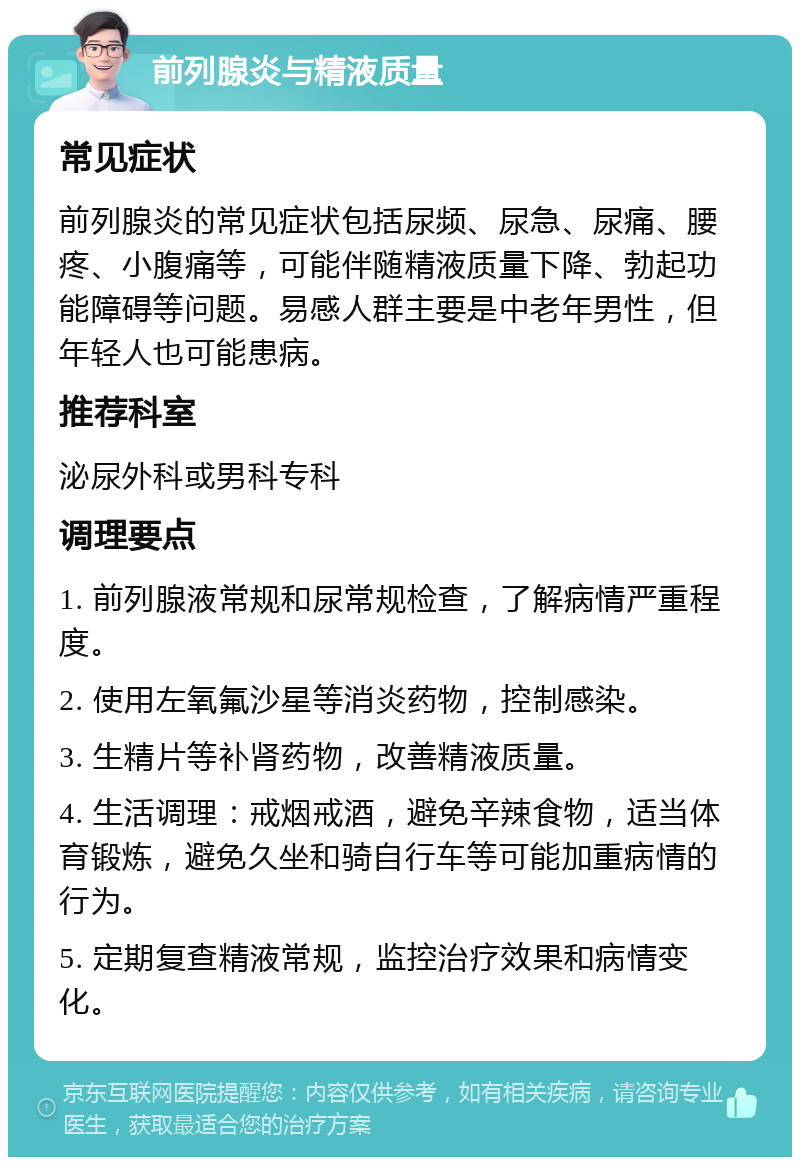 前列腺炎与精液质量 常见症状 前列腺炎的常见症状包括尿频、尿急、尿痛、腰疼、小腹痛等，可能伴随精液质量下降、勃起功能障碍等问题。易感人群主要是中老年男性，但年轻人也可能患病。 推荐科室 泌尿外科或男科专科 调理要点 1. 前列腺液常规和尿常规检查，了解病情严重程度。 2. 使用左氧氟沙星等消炎药物，控制感染。 3. 生精片等补肾药物，改善精液质量。 4. 生活调理：戒烟戒酒，避免辛辣食物，适当体育锻炼，避免久坐和骑自行车等可能加重病情的行为。 5. 定期复查精液常规，监控治疗效果和病情变化。