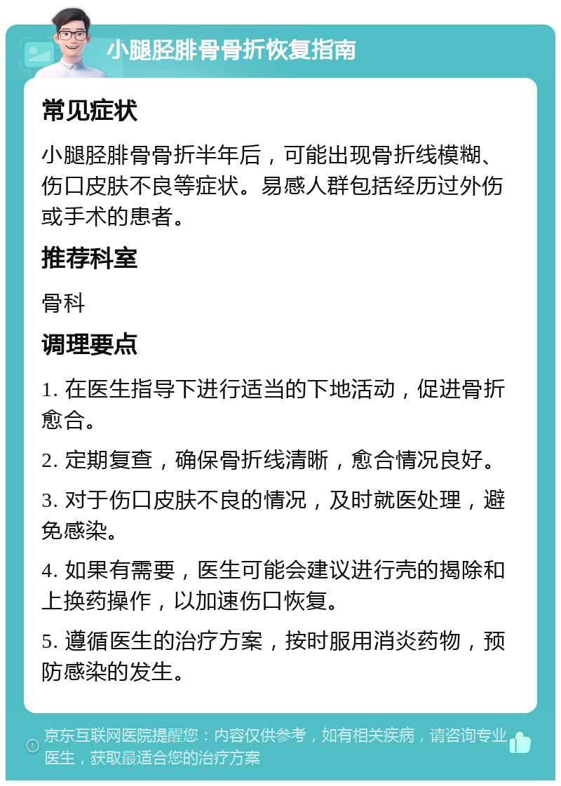 小腿胫腓骨骨折恢复指南 常见症状 小腿胫腓骨骨折半年后，可能出现骨折线模糊、伤口皮肤不良等症状。易感人群包括经历过外伤或手术的患者。 推荐科室 骨科 调理要点 1. 在医生指导下进行适当的下地活动，促进骨折愈合。 2. 定期复查，确保骨折线清晰，愈合情况良好。 3. 对于伤口皮肤不良的情况，及时就医处理，避免感染。 4. 如果有需要，医生可能会建议进行壳的揭除和上换药操作，以加速伤口恢复。 5. 遵循医生的治疗方案，按时服用消炎药物，预防感染的发生。