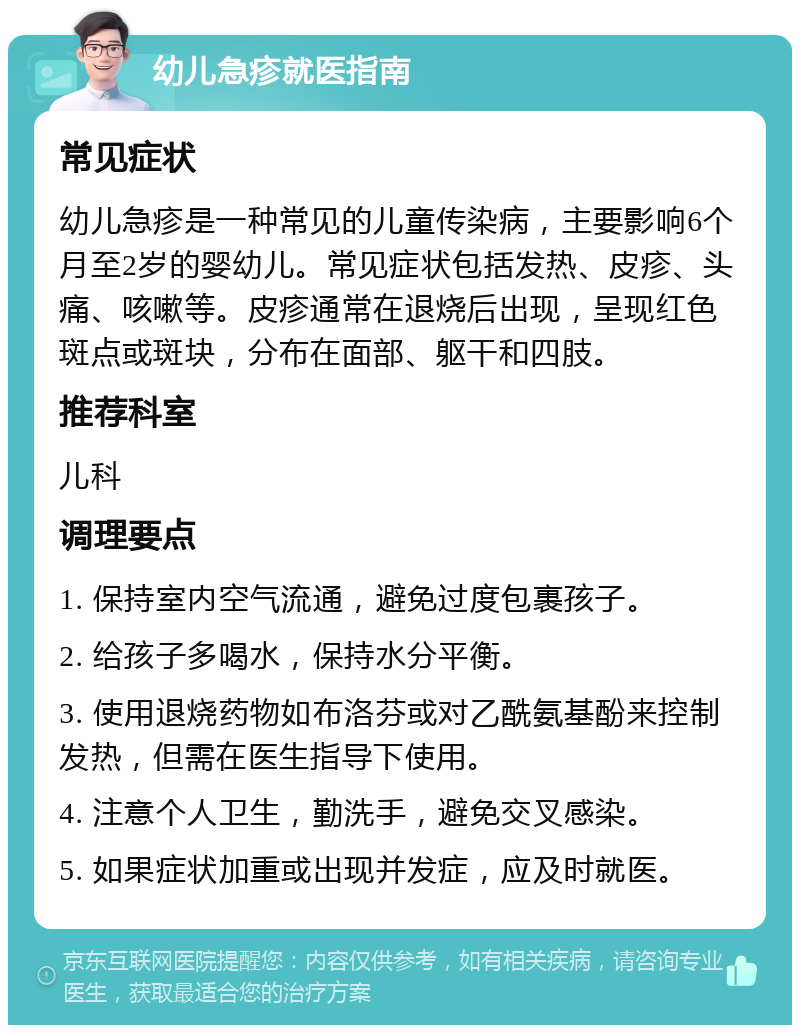 幼儿急疹就医指南 常见症状 幼儿急疹是一种常见的儿童传染病，主要影响6个月至2岁的婴幼儿。常见症状包括发热、皮疹、头痛、咳嗽等。皮疹通常在退烧后出现，呈现红色斑点或斑块，分布在面部、躯干和四肢。 推荐科室 儿科 调理要点 1. 保持室内空气流通，避免过度包裹孩子。 2. 给孩子多喝水，保持水分平衡。 3. 使用退烧药物如布洛芬或对乙酰氨基酚来控制发热，但需在医生指导下使用。 4. 注意个人卫生，勤洗手，避免交叉感染。 5. 如果症状加重或出现并发症，应及时就医。