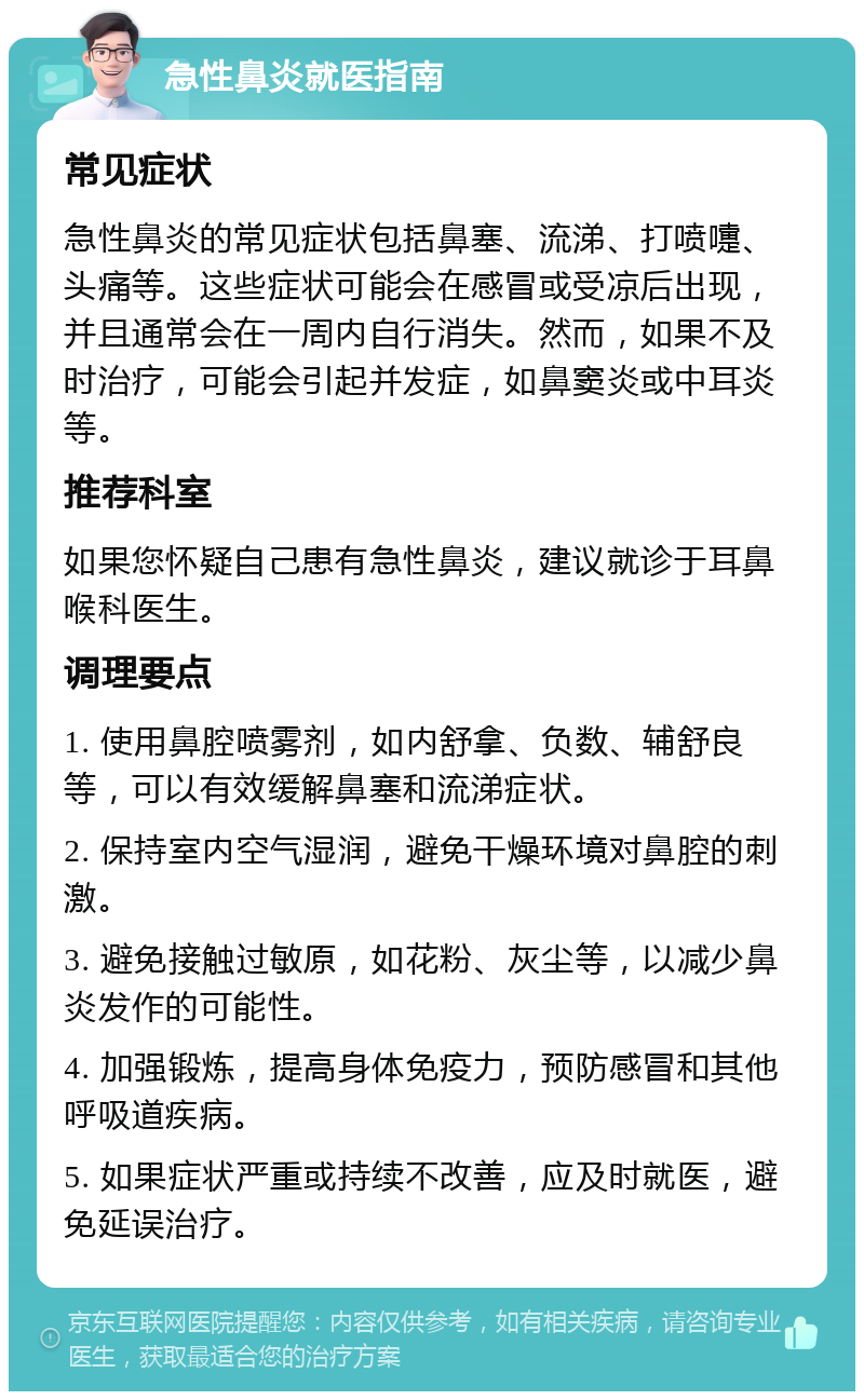 急性鼻炎就医指南 常见症状 急性鼻炎的常见症状包括鼻塞、流涕、打喷嚏、头痛等。这些症状可能会在感冒或受凉后出现，并且通常会在一周内自行消失。然而，如果不及时治疗，可能会引起并发症，如鼻窦炎或中耳炎等。 推荐科室 如果您怀疑自己患有急性鼻炎，建议就诊于耳鼻喉科医生。 调理要点 1. 使用鼻腔喷雾剂，如内舒拿、负数、辅舒良等，可以有效缓解鼻塞和流涕症状。 2. 保持室内空气湿润，避免干燥环境对鼻腔的刺激。 3. 避免接触过敏原，如花粉、灰尘等，以减少鼻炎发作的可能性。 4. 加强锻炼，提高身体免疫力，预防感冒和其他呼吸道疾病。 5. 如果症状严重或持续不改善，应及时就医，避免延误治疗。