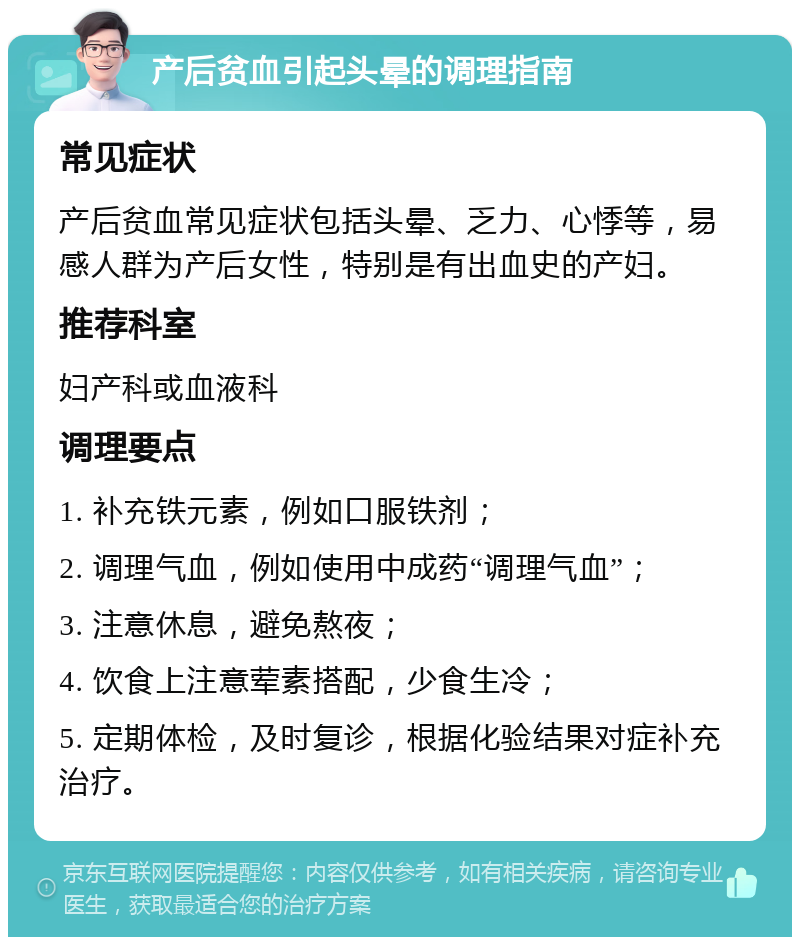 产后贫血引起头晕的调理指南 常见症状 产后贫血常见症状包括头晕、乏力、心悸等，易感人群为产后女性，特别是有出血史的产妇。 推荐科室 妇产科或血液科 调理要点 1. 补充铁元素，例如口服铁剂； 2. 调理气血，例如使用中成药“调理气血”； 3. 注意休息，避免熬夜； 4. 饮食上注意荤素搭配，少食生冷； 5. 定期体检，及时复诊，根据化验结果对症补充治疗。