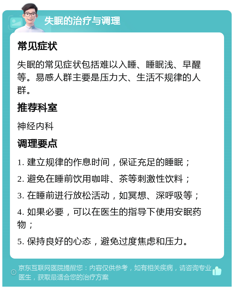 失眠的治疗与调理 常见症状 失眠的常见症状包括难以入睡、睡眠浅、早醒等。易感人群主要是压力大、生活不规律的人群。 推荐科室 神经内科 调理要点 1. 建立规律的作息时间，保证充足的睡眠； 2. 避免在睡前饮用咖啡、茶等刺激性饮料； 3. 在睡前进行放松活动，如冥想、深呼吸等； 4. 如果必要，可以在医生的指导下使用安眠药物； 5. 保持良好的心态，避免过度焦虑和压力。