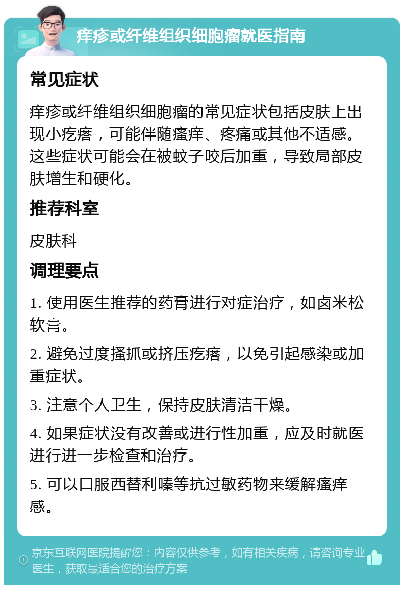 痒疹或纤维组织细胞瘤就医指南 常见症状 痒疹或纤维组织细胞瘤的常见症状包括皮肤上出现小疙瘩，可能伴随瘙痒、疼痛或其他不适感。这些症状可能会在被蚊子咬后加重，导致局部皮肤增生和硬化。 推荐科室 皮肤科 调理要点 1. 使用医生推荐的药膏进行对症治疗，如卤米松软膏。 2. 避免过度搔抓或挤压疙瘩，以免引起感染或加重症状。 3. 注意个人卫生，保持皮肤清洁干燥。 4. 如果症状没有改善或进行性加重，应及时就医进行进一步检查和治疗。 5. 可以口服西替利嗪等抗过敏药物来缓解瘙痒感。