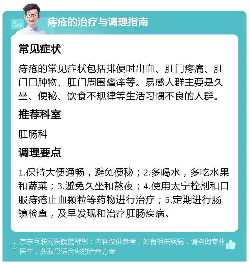 痔疮的治疗与调理指南 常见症状 痔疮的常见症状包括排便时出血、肛门疼痛、肛门口肿物、肛门周围瘙痒等。易感人群主要是久坐、便秘、饮食不规律等生活习惯不良的人群。 推荐科室 肛肠科 调理要点 1.保持大便通畅，避免便秘；2.多喝水，多吃水果和蔬菜；3.避免久坐和熬夜；4.使用太宁栓剂和口服痔疮止血颗粒等药物进行治疗；5.定期进行肠镜检查，及早发现和治疗肛肠疾病。