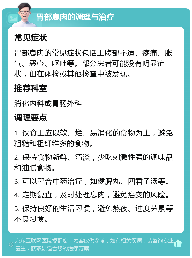 胃部息肉的调理与治疗 常见症状 胃部息肉的常见症状包括上腹部不适、疼痛、胀气、恶心、呕吐等。部分患者可能没有明显症状，但在体检或其他检查中被发现。 推荐科室 消化内科或胃肠外科 调理要点 1. 饮食上应以软、烂、易消化的食物为主，避免粗糙和粗纤维多的食物。 2. 保持食物新鲜、清淡，少吃刺激性强的调味品和油腻食物。 3. 可以配合中药治疗，如健脾丸、四君子汤等。 4. 定期复查，及时处理息肉，避免癌变的风险。 5. 保持良好的生活习惯，避免熬夜、过度劳累等不良习惯。