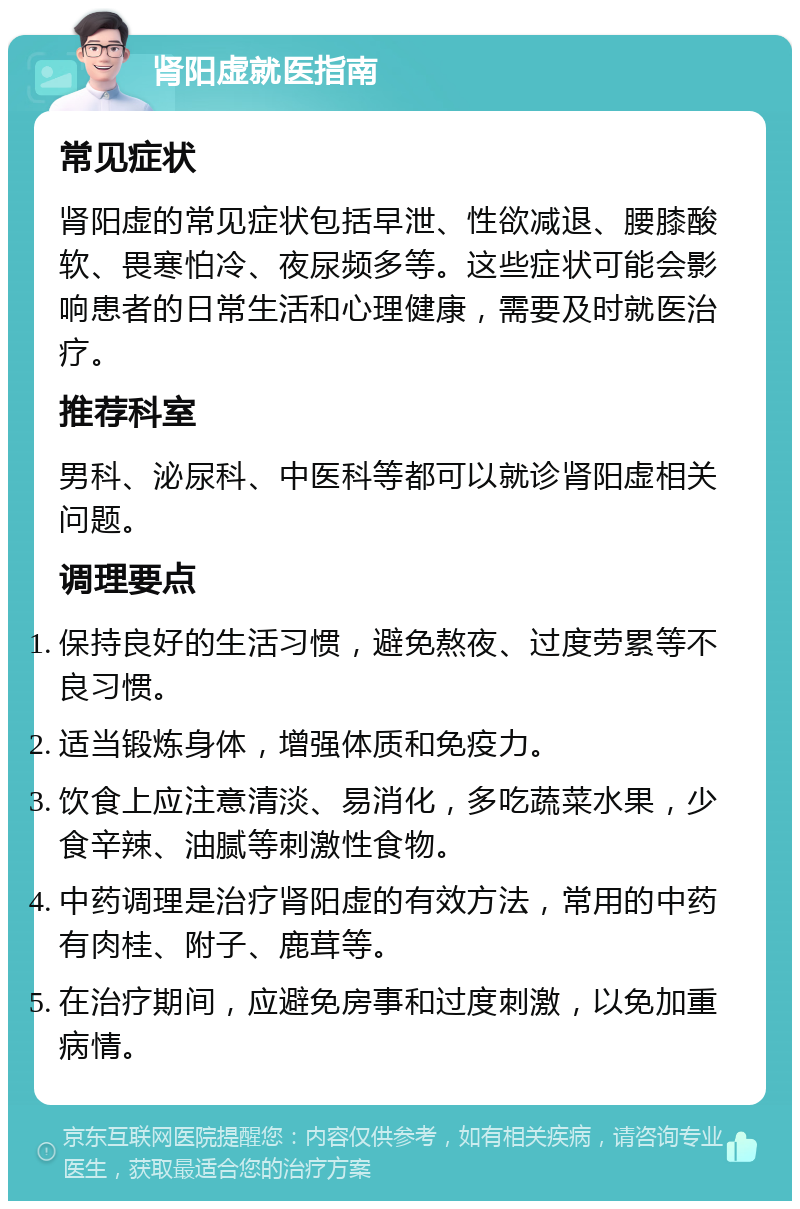 肾阳虚就医指南 常见症状 肾阳虚的常见症状包括早泄、性欲减退、腰膝酸软、畏寒怕冷、夜尿频多等。这些症状可能会影响患者的日常生活和心理健康，需要及时就医治疗。 推荐科室 男科、泌尿科、中医科等都可以就诊肾阳虚相关问题。 调理要点 保持良好的生活习惯，避免熬夜、过度劳累等不良习惯。 适当锻炼身体，增强体质和免疫力。 饮食上应注意清淡、易消化，多吃蔬菜水果，少食辛辣、油腻等刺激性食物。 中药调理是治疗肾阳虚的有效方法，常用的中药有肉桂、附子、鹿茸等。 在治疗期间，应避免房事和过度刺激，以免加重病情。