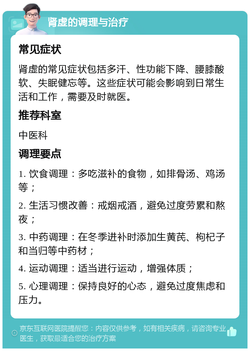 肾虚的调理与治疗 常见症状 肾虚的常见症状包括多汗、性功能下降、腰膝酸软、失眠健忘等。这些症状可能会影响到日常生活和工作，需要及时就医。 推荐科室 中医科 调理要点 1. 饮食调理：多吃滋补的食物，如排骨汤、鸡汤等； 2. 生活习惯改善：戒烟戒酒，避免过度劳累和熬夜； 3. 中药调理：在冬季进补时添加生黄芪、枸杞子和当归等中药材； 4. 运动调理：适当进行运动，增强体质； 5. 心理调理：保持良好的心态，避免过度焦虑和压力。