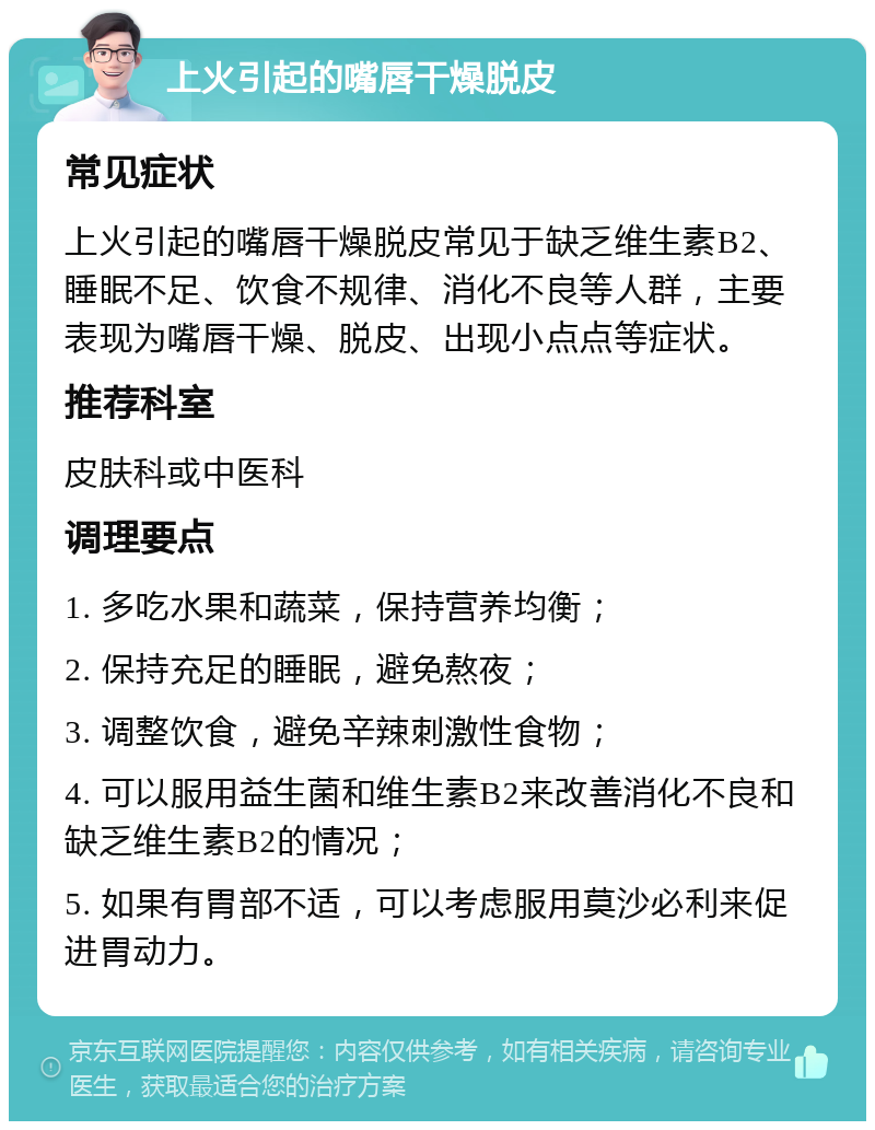 上火引起的嘴唇干燥脱皮 常见症状 上火引起的嘴唇干燥脱皮常见于缺乏维生素B2、睡眠不足、饮食不规律、消化不良等人群，主要表现为嘴唇干燥、脱皮、出现小点点等症状。 推荐科室 皮肤科或中医科 调理要点 1. 多吃水果和蔬菜，保持营养均衡； 2. 保持充足的睡眠，避免熬夜； 3. 调整饮食，避免辛辣刺激性食物； 4. 可以服用益生菌和维生素B2来改善消化不良和缺乏维生素B2的情况； 5. 如果有胃部不适，可以考虑服用莫沙必利来促进胃动力。