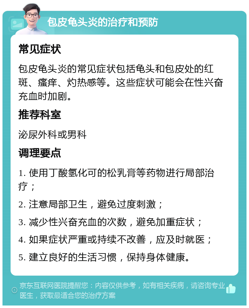 包皮龟头炎的治疗和预防 常见症状 包皮龟头炎的常见症状包括龟头和包皮处的红斑、瘙痒、灼热感等。这些症状可能会在性兴奋充血时加剧。 推荐科室 泌尿外科或男科 调理要点 1. 使用丁酸氢化可的松乳膏等药物进行局部治疗； 2. 注意局部卫生，避免过度刺激； 3. 减少性兴奋充血的次数，避免加重症状； 4. 如果症状严重或持续不改善，应及时就医； 5. 建立良好的生活习惯，保持身体健康。