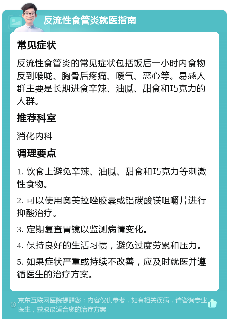 反流性食管炎就医指南 常见症状 反流性食管炎的常见症状包括饭后一小时内食物反到喉咙、胸骨后疼痛、嗳气、恶心等。易感人群主要是长期进食辛辣、油腻、甜食和巧克力的人群。 推荐科室 消化内科 调理要点 1. 饮食上避免辛辣、油腻、甜食和巧克力等刺激性食物。 2. 可以使用奥美拉唑胶囊或铝碳酸镁咀嚼片进行抑酸治疗。 3. 定期复查胃镜以监测病情变化。 4. 保持良好的生活习惯，避免过度劳累和压力。 5. 如果症状严重或持续不改善，应及时就医并遵循医生的治疗方案。