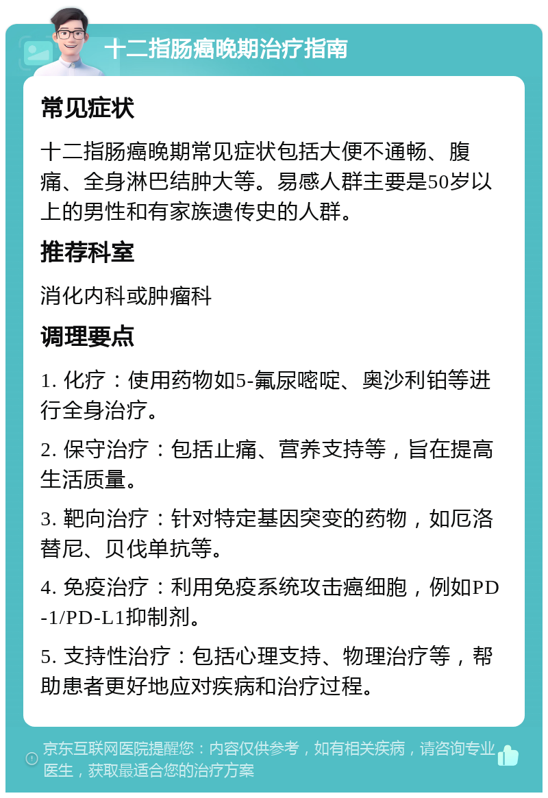 十二指肠癌晚期治疗指南 常见症状 十二指肠癌晚期常见症状包括大便不通畅、腹痛、全身淋巴结肿大等。易感人群主要是50岁以上的男性和有家族遗传史的人群。 推荐科室 消化内科或肿瘤科 调理要点 1. 化疗：使用药物如5-氟尿嘧啶、奥沙利铂等进行全身治疗。 2. 保守治疗：包括止痛、营养支持等，旨在提高生活质量。 3. 靶向治疗：针对特定基因突变的药物，如厄洛替尼、贝伐单抗等。 4. 免疫治疗：利用免疫系统攻击癌细胞，例如PD-1/PD-L1抑制剂。 5. 支持性治疗：包括心理支持、物理治疗等，帮助患者更好地应对疾病和治疗过程。