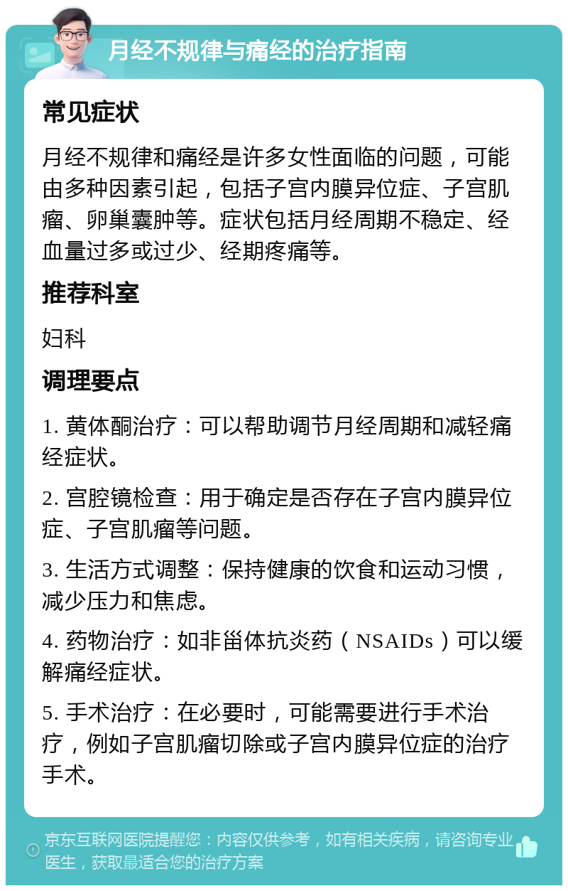 月经不规律与痛经的治疗指南 常见症状 月经不规律和痛经是许多女性面临的问题，可能由多种因素引起，包括子宫内膜异位症、子宫肌瘤、卵巢囊肿等。症状包括月经周期不稳定、经血量过多或过少、经期疼痛等。 推荐科室 妇科 调理要点 1. 黄体酮治疗：可以帮助调节月经周期和减轻痛经症状。 2. 宫腔镜检查：用于确定是否存在子宫内膜异位症、子宫肌瘤等问题。 3. 生活方式调整：保持健康的饮食和运动习惯，减少压力和焦虑。 4. 药物治疗：如非甾体抗炎药（NSAIDs）可以缓解痛经症状。 5. 手术治疗：在必要时，可能需要进行手术治疗，例如子宫肌瘤切除或子宫内膜异位症的治疗手术。