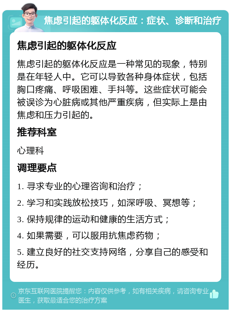 焦虑引起的躯体化反应：症状、诊断和治疗 焦虑引起的躯体化反应 焦虑引起的躯体化反应是一种常见的现象，特别是在年轻人中。它可以导致各种身体症状，包括胸口疼痛、呼吸困难、手抖等。这些症状可能会被误诊为心脏病或其他严重疾病，但实际上是由焦虑和压力引起的。 推荐科室 心理科 调理要点 1. 寻求专业的心理咨询和治疗； 2. 学习和实践放松技巧，如深呼吸、冥想等； 3. 保持规律的运动和健康的生活方式； 4. 如果需要，可以服用抗焦虑药物； 5. 建立良好的社交支持网络，分享自己的感受和经历。