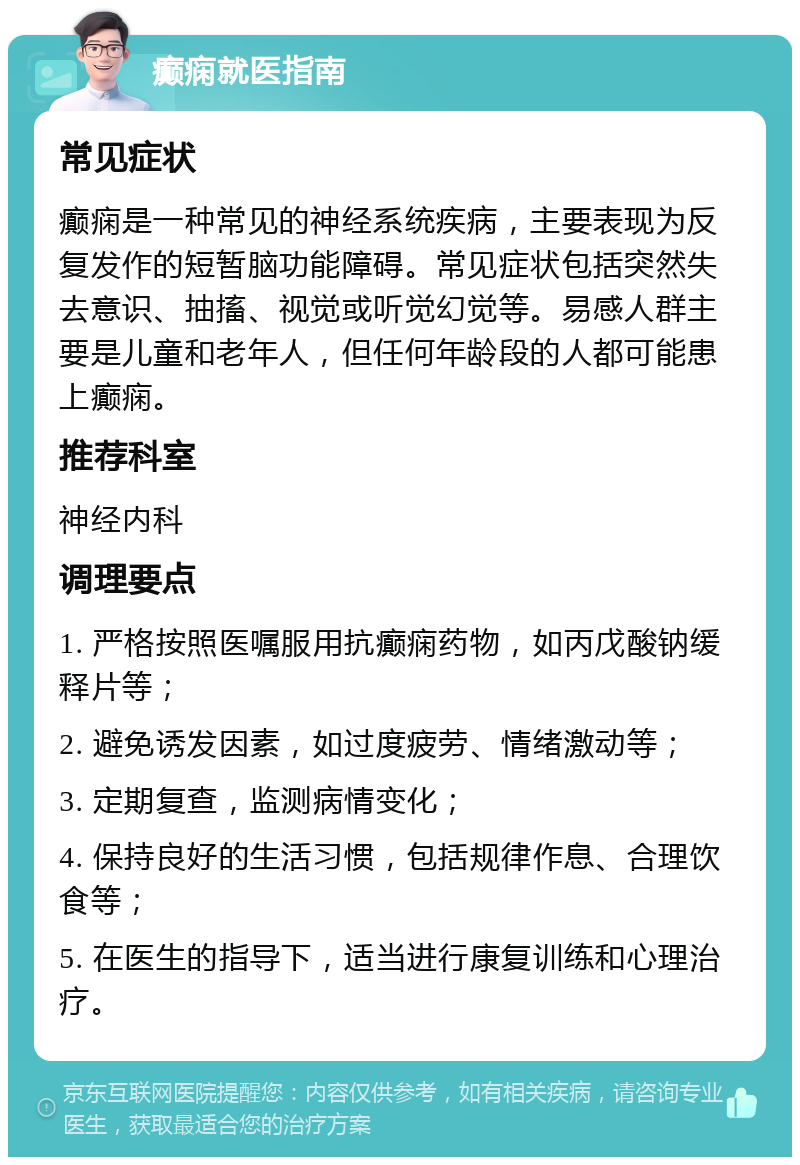 癫痫就医指南 常见症状 癫痫是一种常见的神经系统疾病，主要表现为反复发作的短暂脑功能障碍。常见症状包括突然失去意识、抽搐、视觉或听觉幻觉等。易感人群主要是儿童和老年人，但任何年龄段的人都可能患上癫痫。 推荐科室 神经内科 调理要点 1. 严格按照医嘱服用抗癫痫药物，如丙戊酸钠缓释片等； 2. 避免诱发因素，如过度疲劳、情绪激动等； 3. 定期复查，监测病情变化； 4. 保持良好的生活习惯，包括规律作息、合理饮食等； 5. 在医生的指导下，适当进行康复训练和心理治疗。