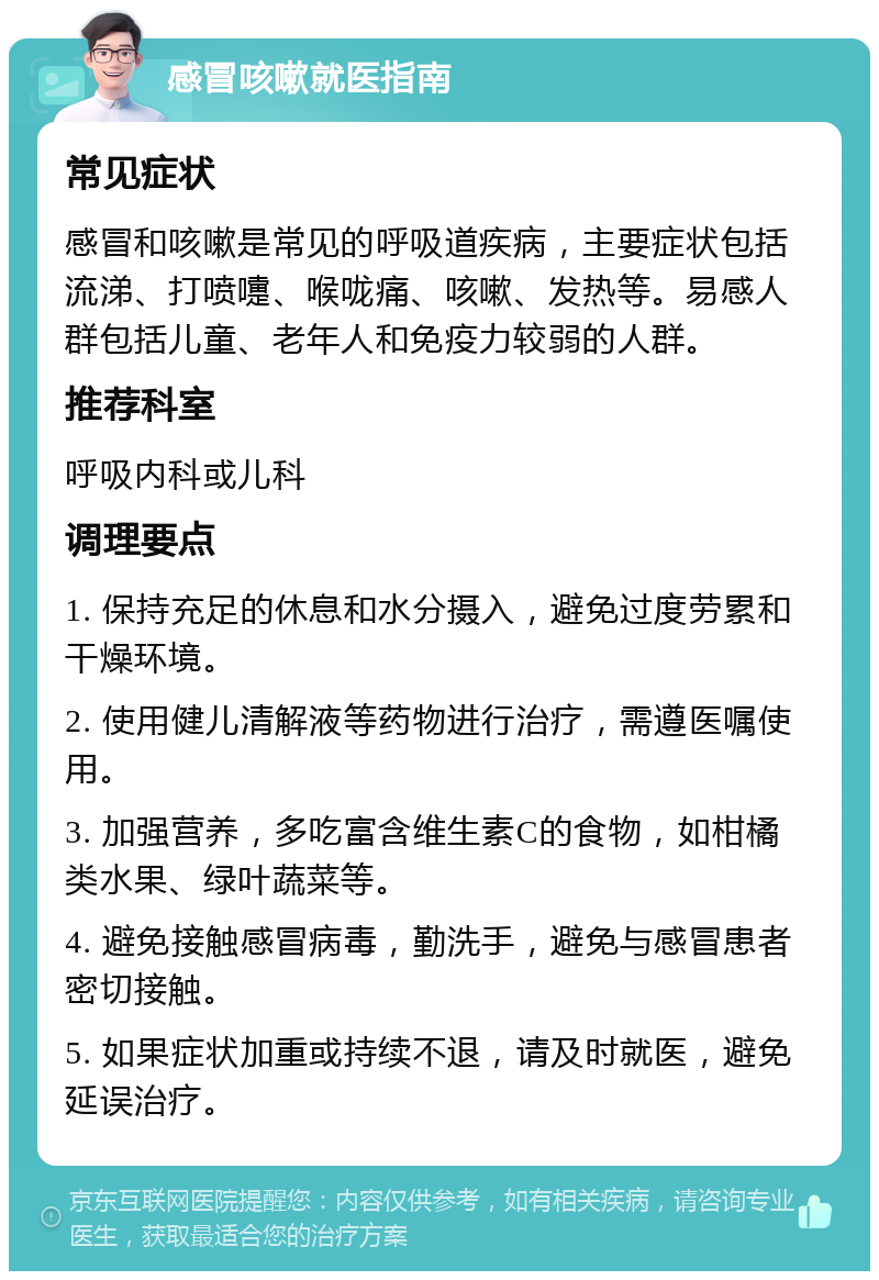 感冒咳嗽就医指南 常见症状 感冒和咳嗽是常见的呼吸道疾病，主要症状包括流涕、打喷嚏、喉咙痛、咳嗽、发热等。易感人群包括儿童、老年人和免疫力较弱的人群。 推荐科室 呼吸内科或儿科 调理要点 1. 保持充足的休息和水分摄入，避免过度劳累和干燥环境。 2. 使用健儿清解液等药物进行治疗，需遵医嘱使用。 3. 加强营养，多吃富含维生素C的食物，如柑橘类水果、绿叶蔬菜等。 4. 避免接触感冒病毒，勤洗手，避免与感冒患者密切接触。 5. 如果症状加重或持续不退，请及时就医，避免延误治疗。